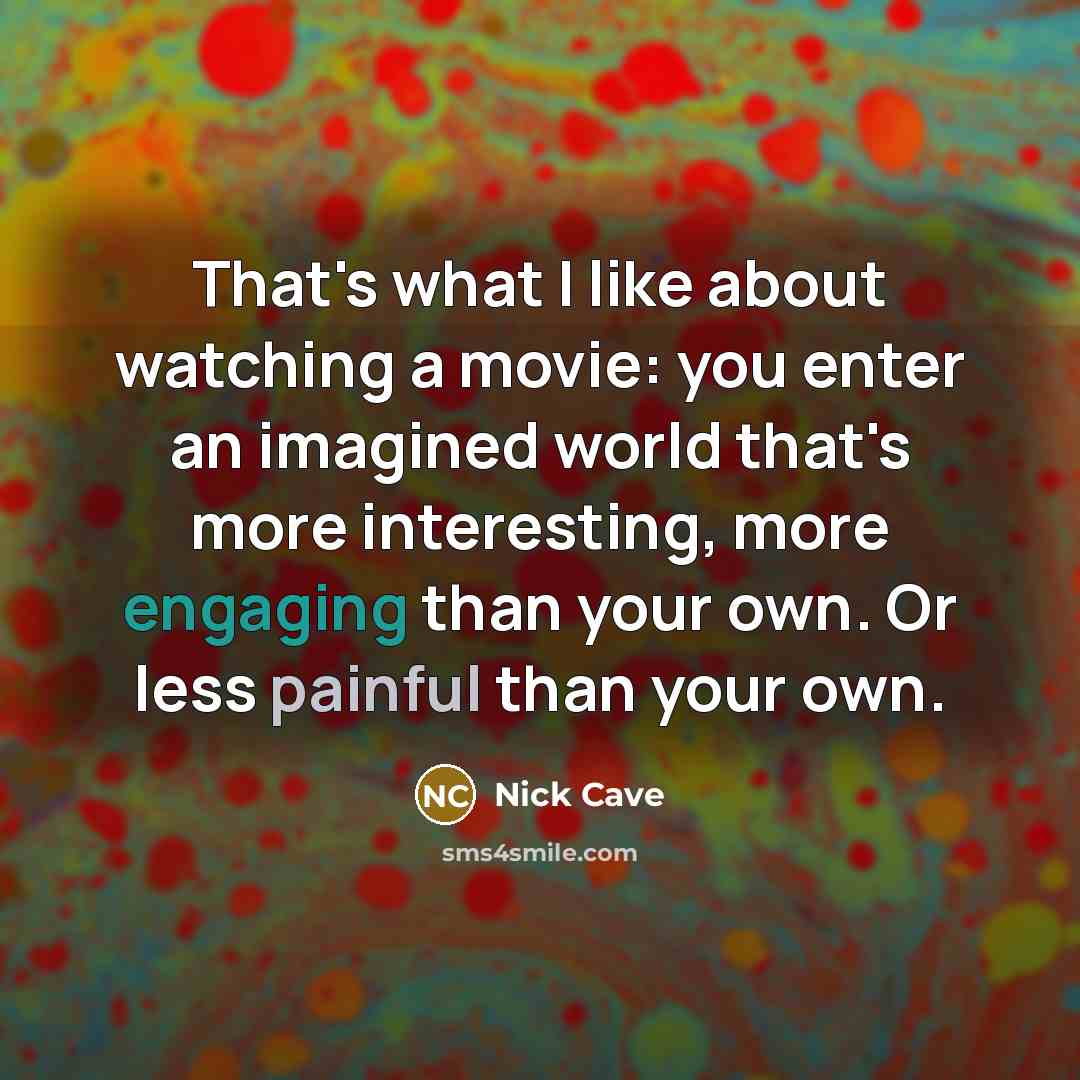 “That's what I like about watching a movie: you enter an imagined world that's more interesting, more engaging than your own. Or less painful than your own.” quote by Nick Cave