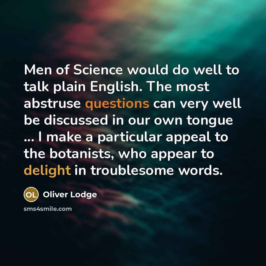 “Men of Science would do well to talk plain English. The most abstruse questions can very well be discussed in our own tongue ... I make a particular appeal to the botanists, who appear to delight in troublesome words.” quote by Oliver Lodge