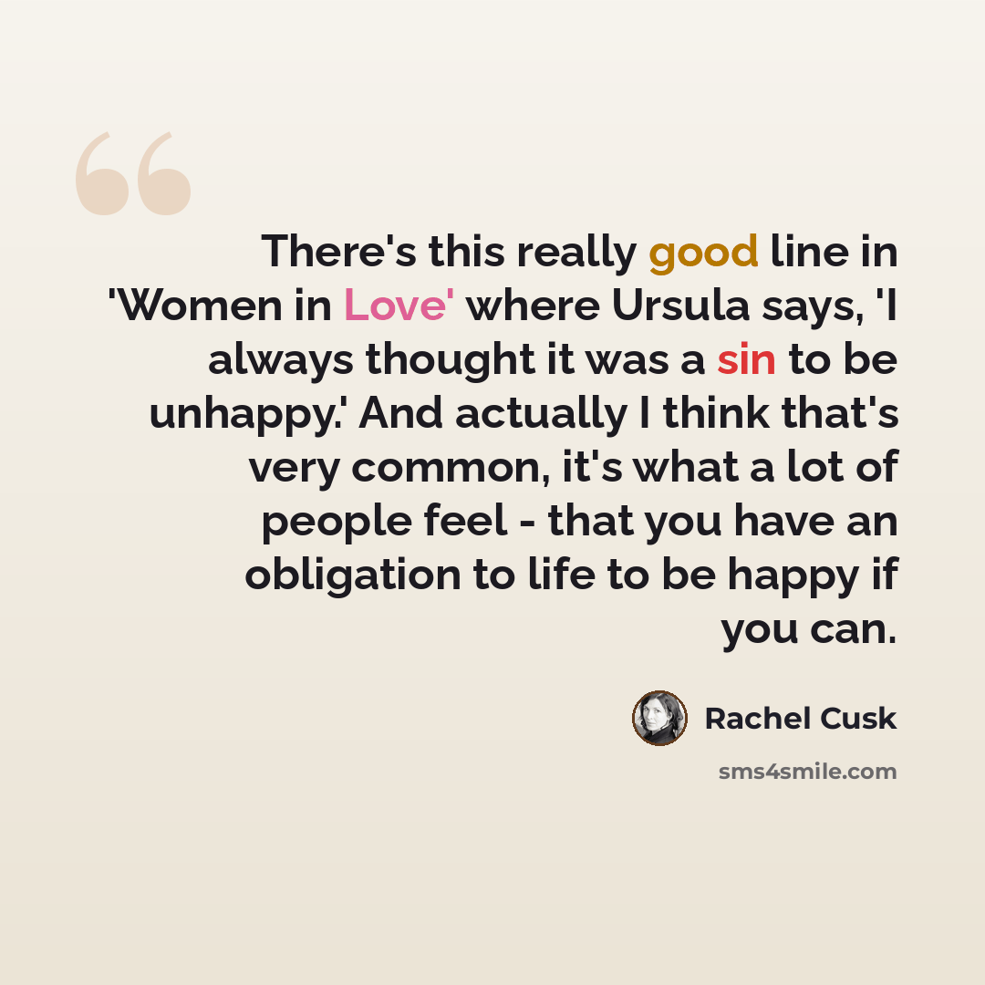 “There's this really good line in 'Women in Love' where Ursula says, 'I always thought it was a sin to be unhappy.' And actually I think that's very common, it's what a lot of people feel - that you have an obligation to life to be happy if you can.” quote by Rachel Cusk