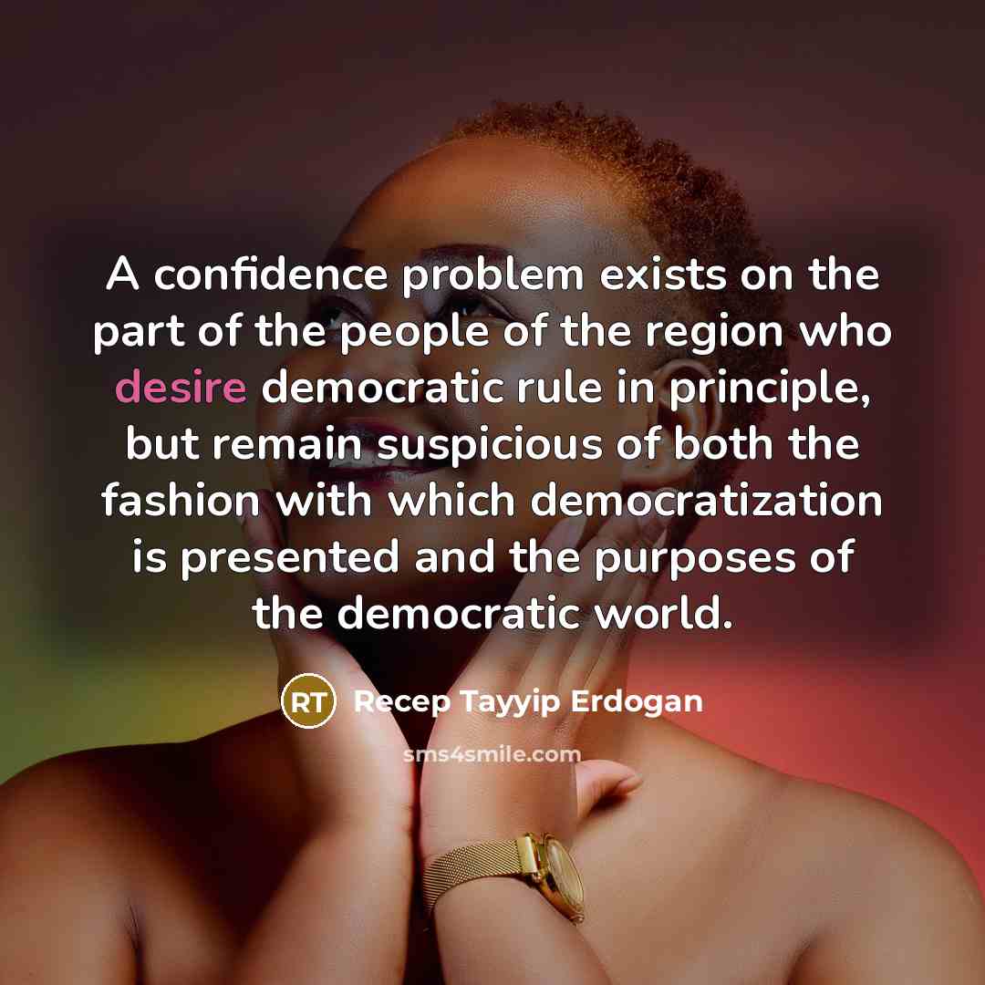 “A confidence problem exists on the part of the people of the region who desire democratic rule in principle, but remain suspicious of both the fashion with which democratization is presented and the purposes of the democratic world.” quote by Recep Tayyip Erdogan