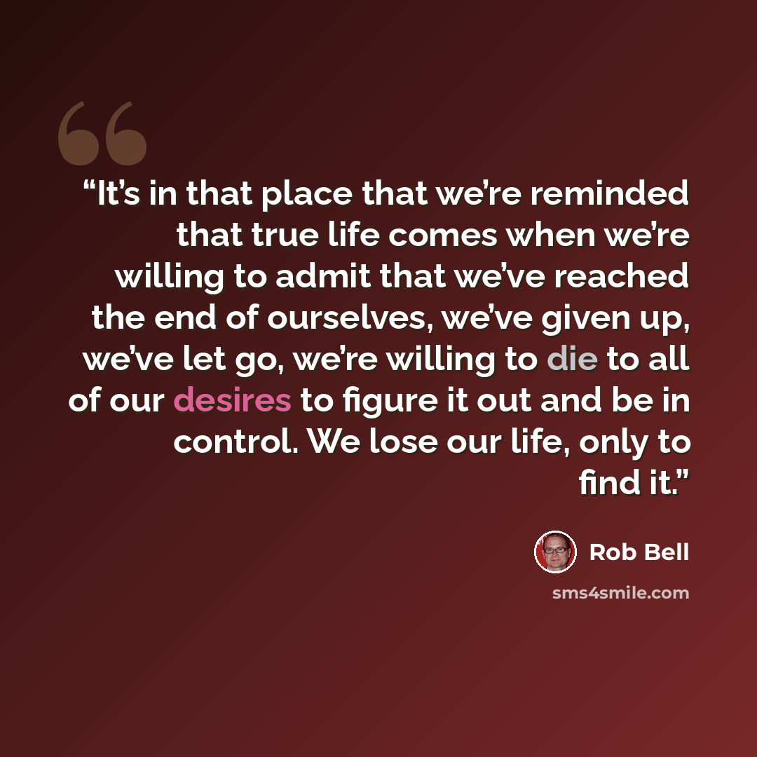 “It’s in that place that we’re reminded that true life comes when we’re willing to admit that we’ve reached the end of ourselves, we’ve given up, we’ve let go, we’re willing to die to all of our desires to figure it out and be in control. We lose our life, only to find it.” quote by Rob Bell