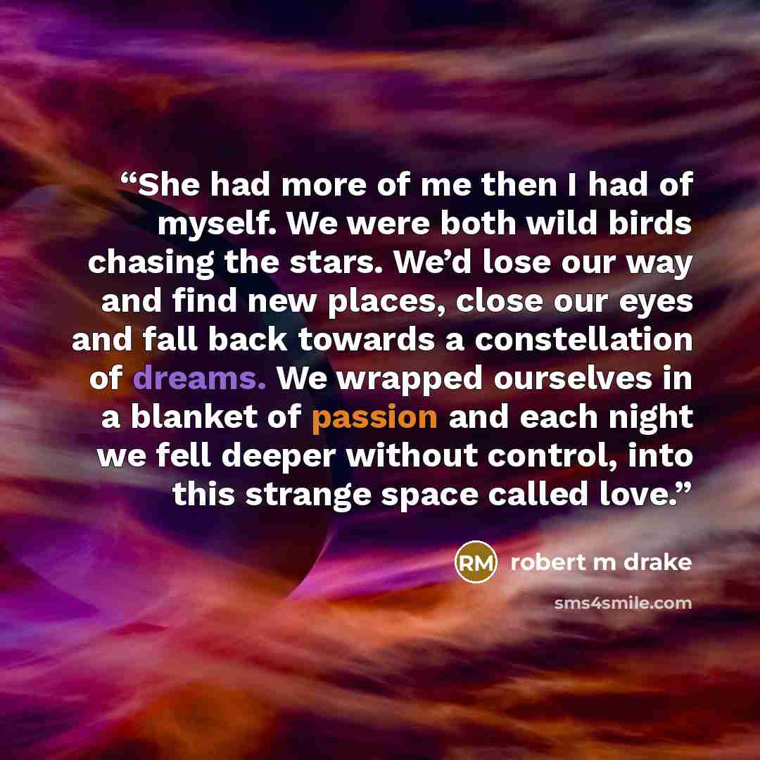 “She had more of me then I had of myself. We were both wild birds chasing the stars. We’d lose our way and find new places, close our eyes and fall back towards a constellation of dreams. We wrapped ourselves in a blanket of passion and each night we fell deeper without control, into this strange…” quote by robert m drake