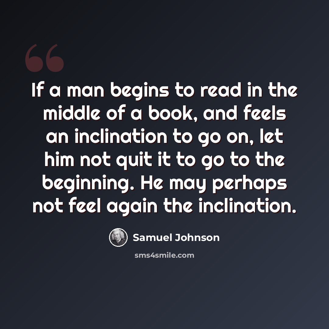 “If a man begins to read in the middle of a book, and feels an inclination to go on, let him not quit it to go to the beginning. He may perhaps not feel again the inclination.” quote by Samuel Johnson