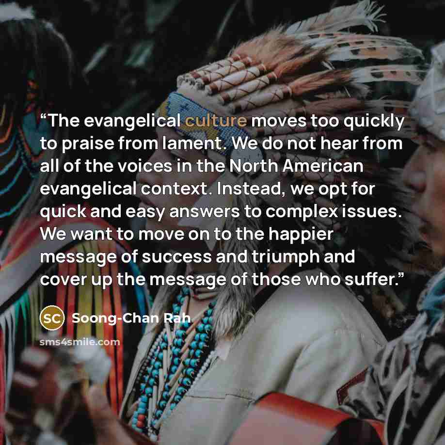 “The evangelical culture moves too quickly to praise from lament. We do not hear from all of the voices in the North American evangelical context. Instead, we opt for quick and easy answers to complex issues. We want to move on to the happier message of success and triumph and cover up the message…” quote by Soong-Chan Rah