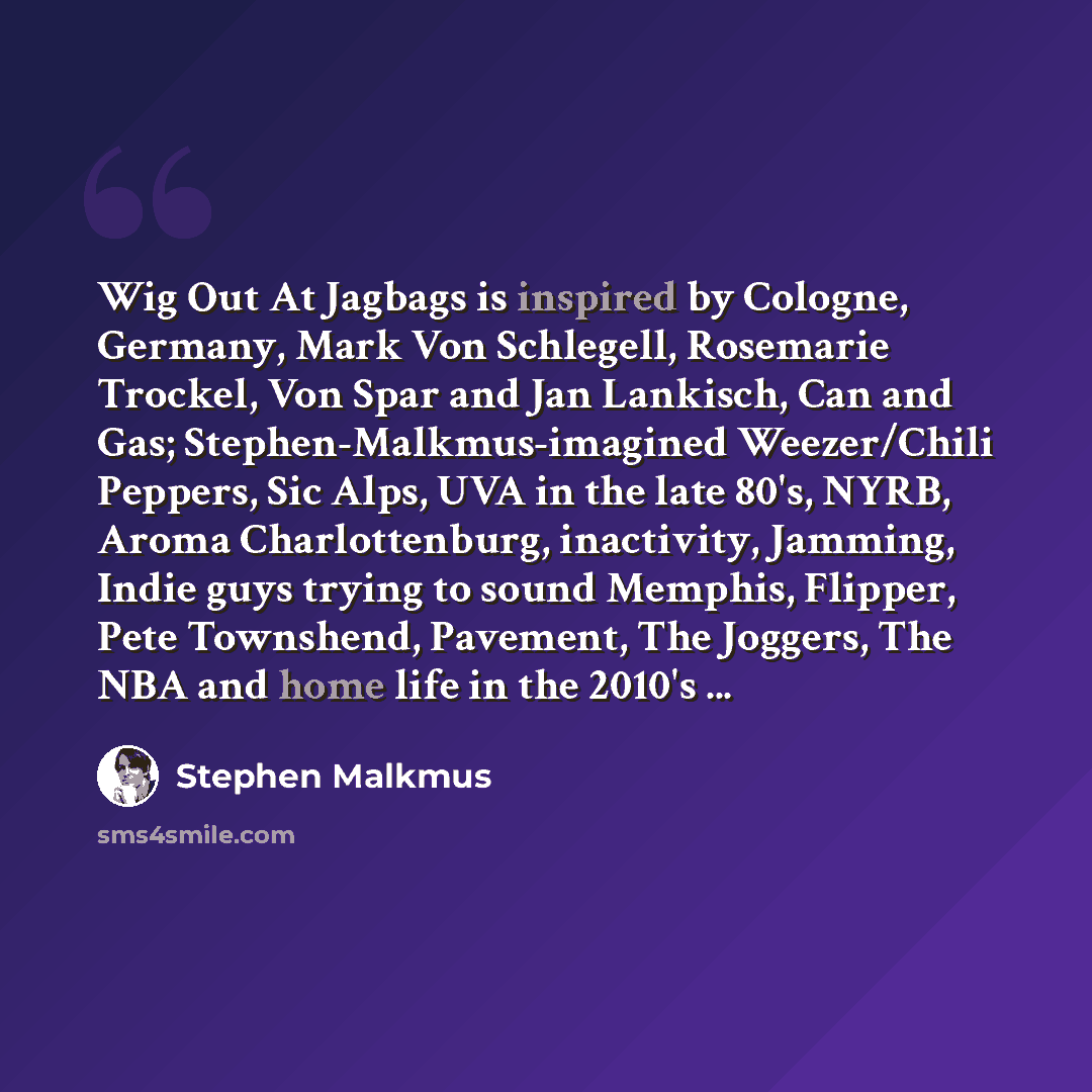“Wig Out At Jagbags is inspired by Cologne, Germany, Mark Von Schlegell, Rosemarie Trockel, Von Spar and Jan Lankisch, Can and Gas; Stephen-Malkmus-imagined Weezer/Chili Peppers, Sic Alps, UVA in the late 80's, NYRB, Aroma Charlottenburg, inactivity, Jamming, Indie guys trying to sound Memphis…” quote by Stephen Malkmus