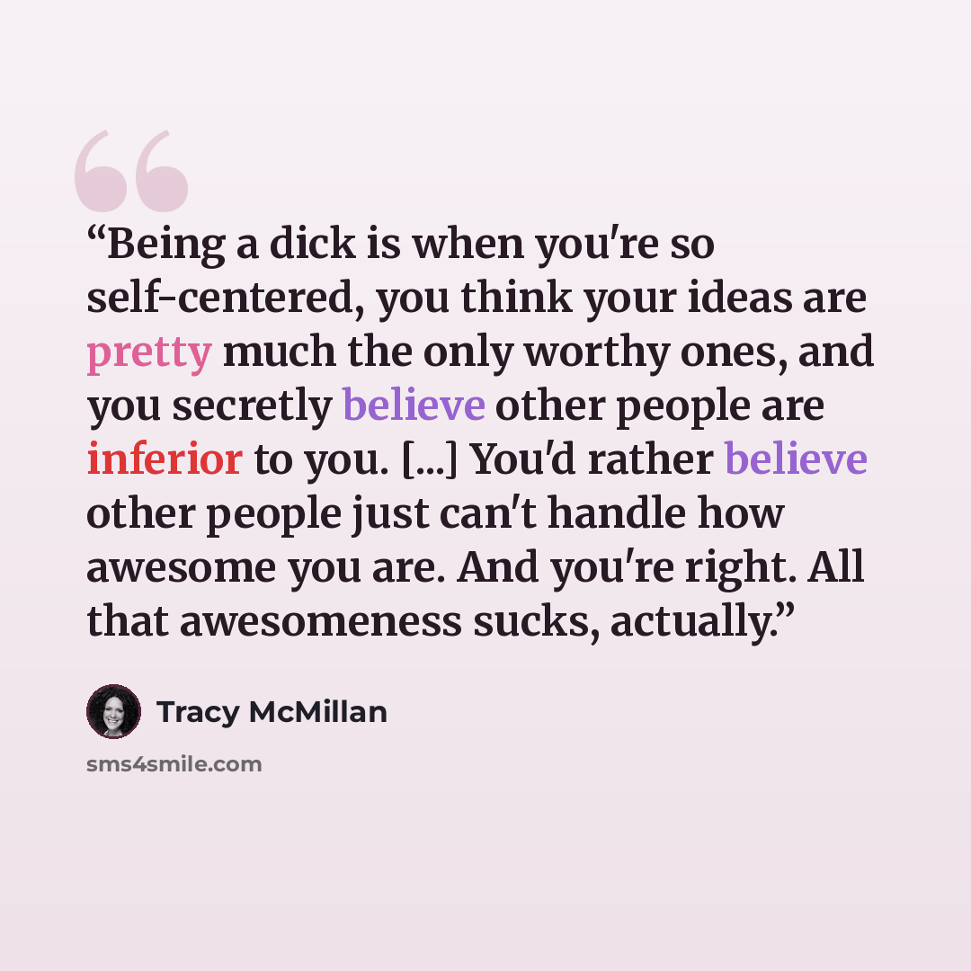 “Being a dick is when you're so self-centered, you think your ideas are pretty much the only worthy ones, and you secretly believe other people are inferior to you. [...] You'd rather believe other people just can't handle how awesome you are. And you're right. All that awesomeness sucks, actually.” quote by Tracy McMillan