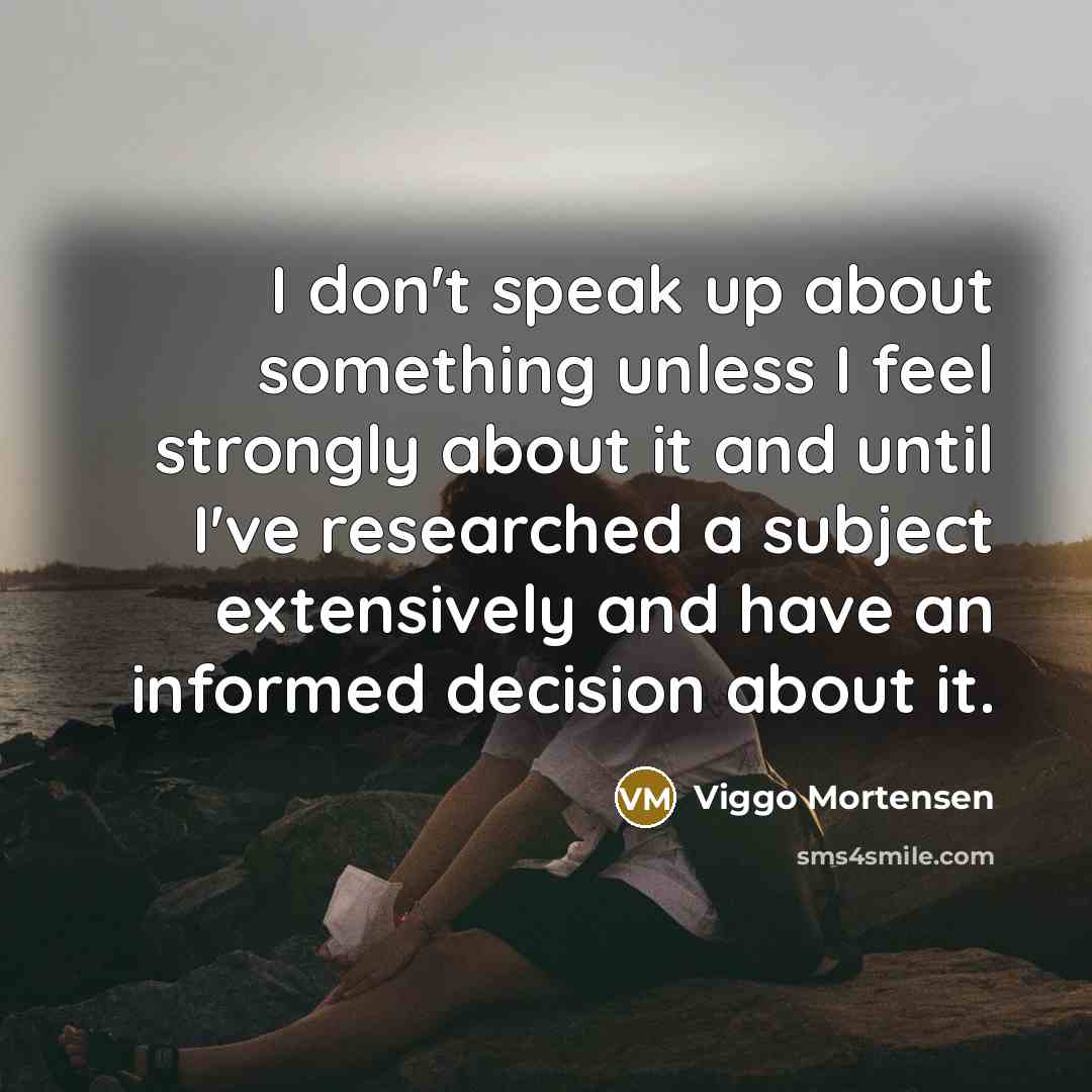“I don't speak up about something unless I feel strongly about it and until I've researched a subject extensively and have an informed decision about it.” quote by Viggo Mortensen
