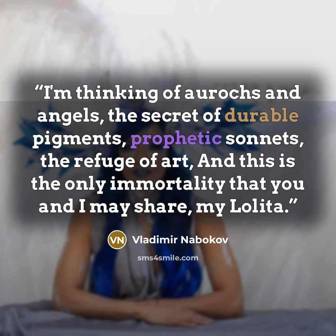 “I'm thinking of aurochs and angels, the secret of durable pigments, prophetic sonnets, the refuge of art, And this is the only immortality that you and I may share, my Lolita.” quote by Vladimir Nabokov
