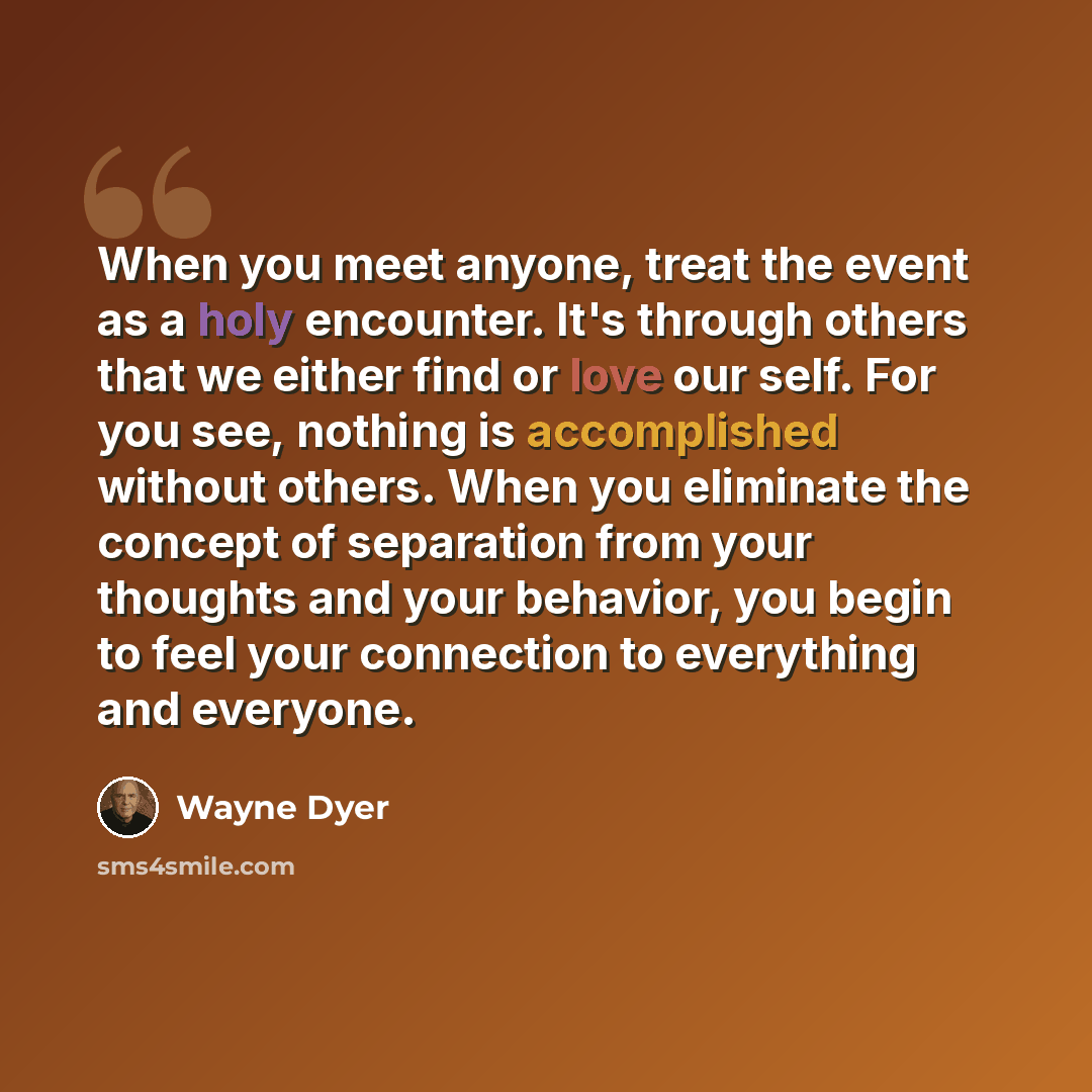 “‎When you meet anyone, treat the event as a holy encounter. It's through others that we either find or love our self. For you see, nothing is accomplished without others. When you eliminate the concept of separation from your thoughts and your behavior, you begin to feel your connection to…” quote by Wayne Dyer