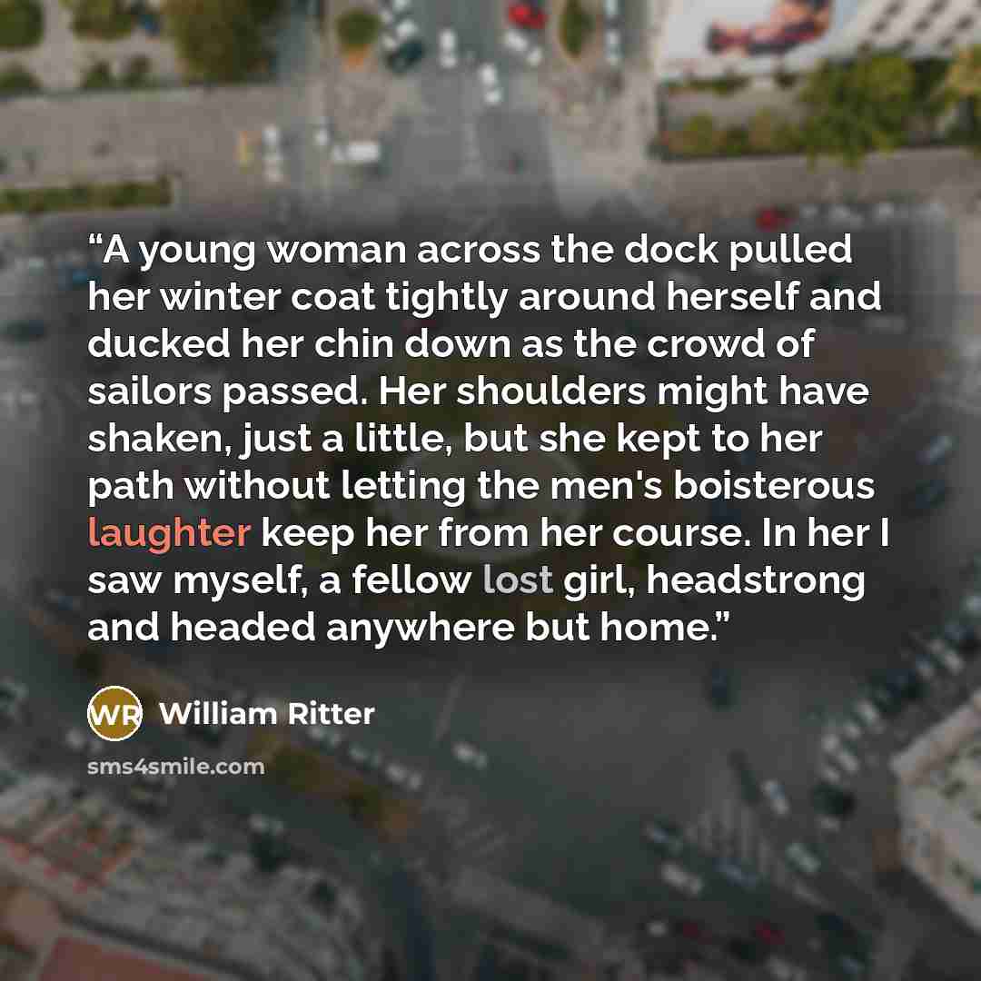 “A young woman across the dock pulled her winter coat tightly around herself and ducked her chin down as the crowd of sailors passed. Her shoulders might have shaken, just a little, but she kept to her path without letting the men's boisterous laughter keep her from her course. In her I saw myself…” quote by William Ritter
