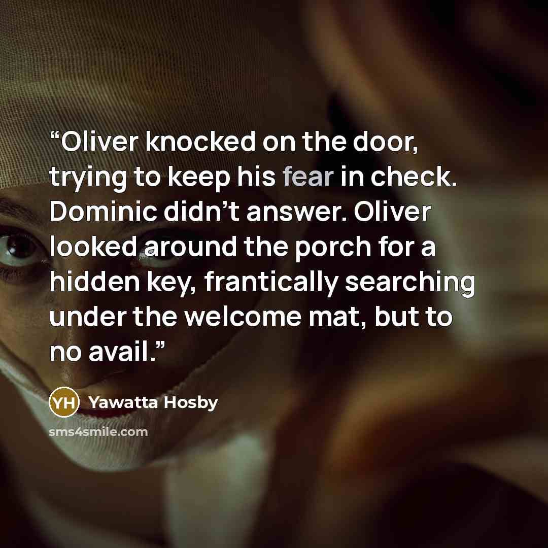 “Oliver knocked on the door, trying to keep his fear in check. Dominic didn't answer. Oliver looked around the porch for a hidden key, frantically searching under the welcome mat, but to no avail.” quote by Yawatta Hosby