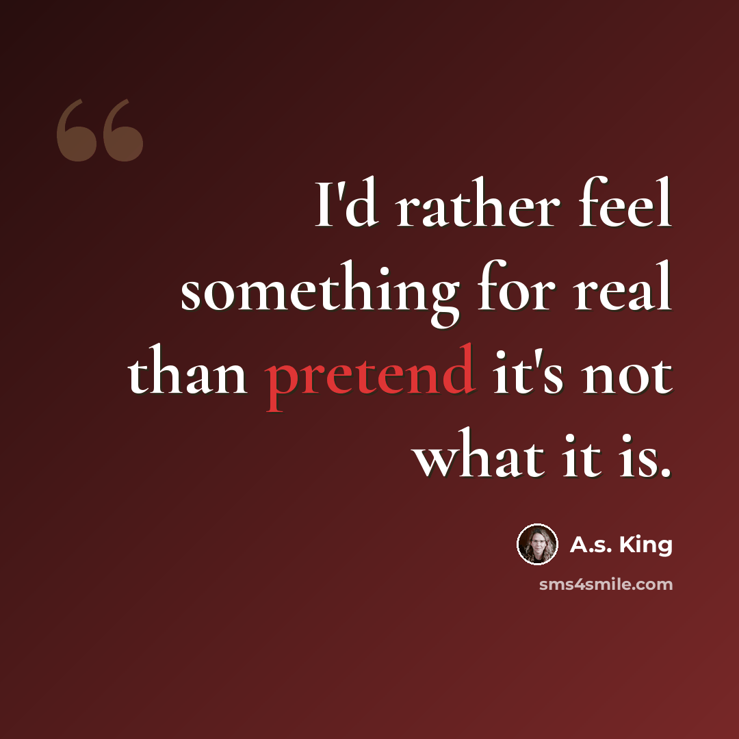 “I'd rather feel something for real than pretend it's not what it is.” quote by A.S. King