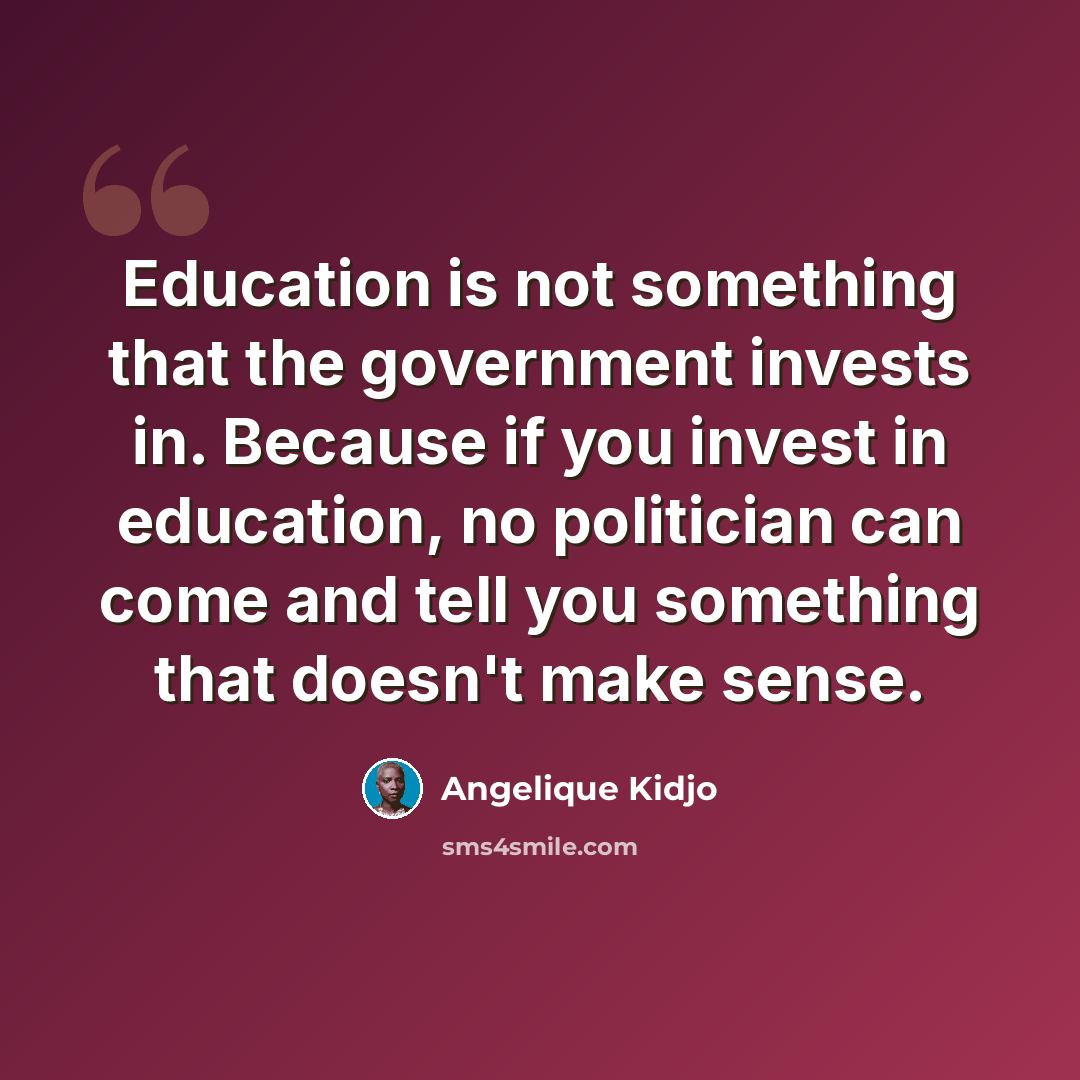“Education is not something that the government invests in. Because if you invest in education, no politician can come and tell you something that doesn't make sense.” quote by Angelique Kidjo