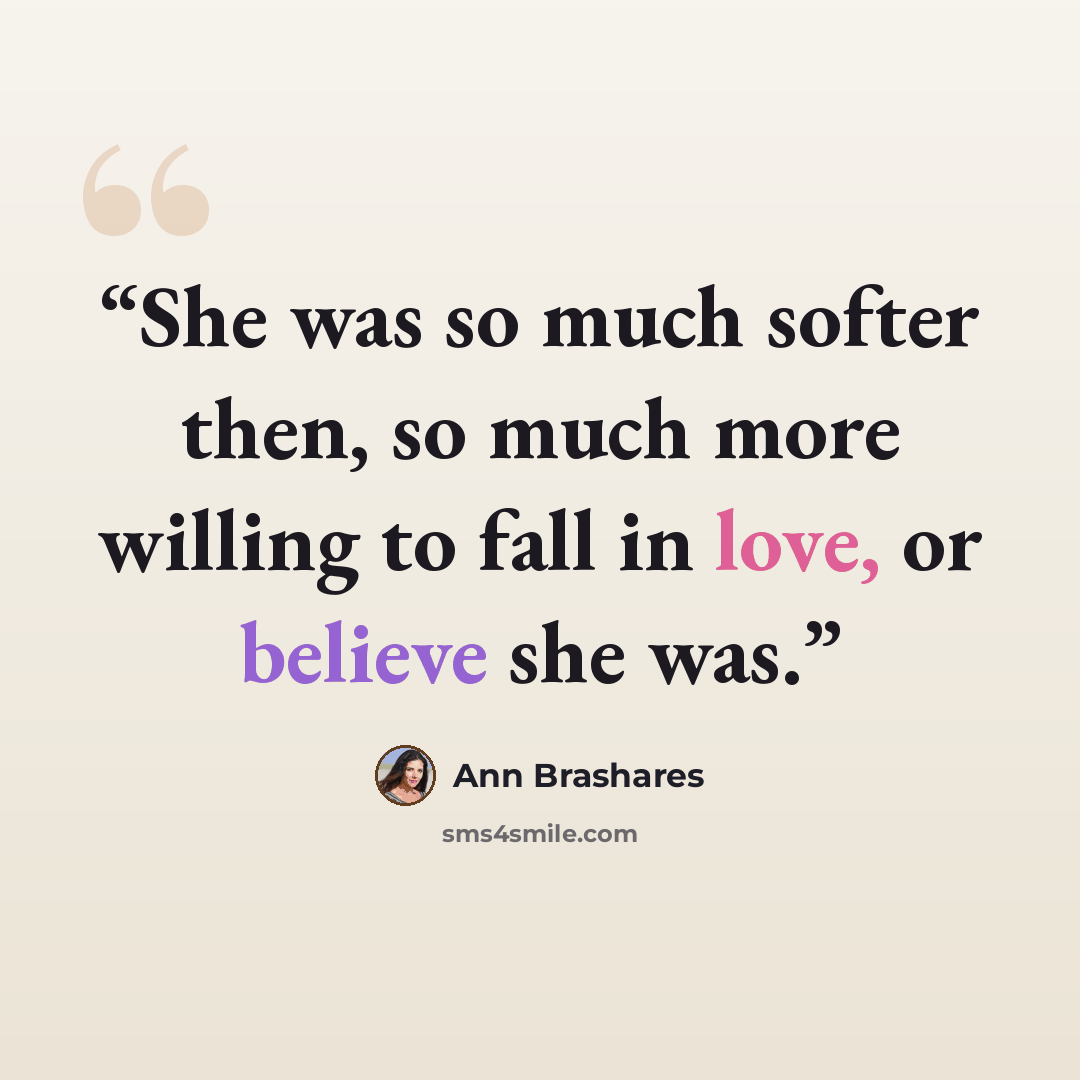 “She was so much softer then, so much more willing to fall in love, or believe she was.” quote by Ann Brashares