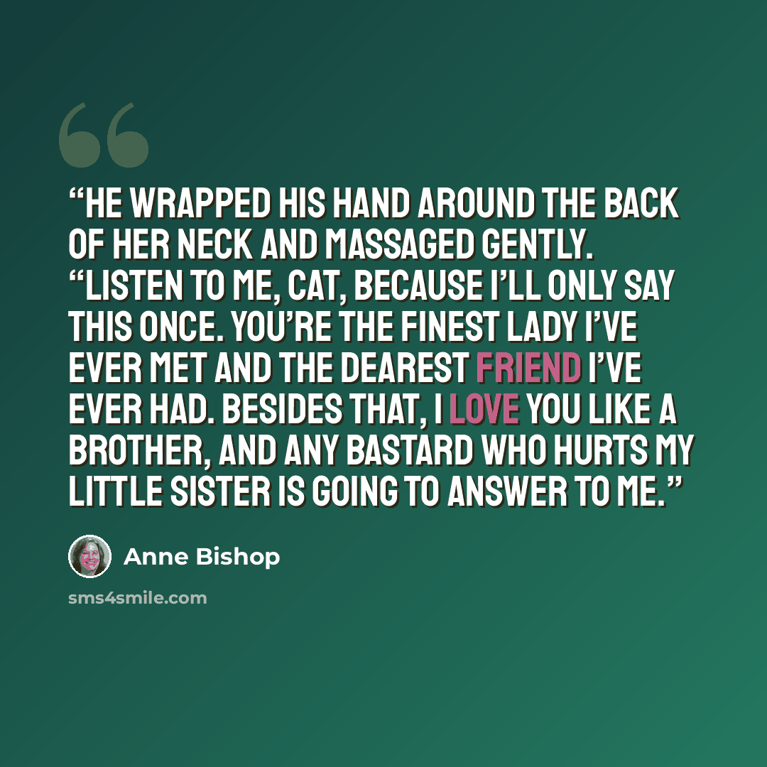 “He wrapped his hand around the back of her neck and massaged gently. “Listen to me, Cat, because I’ll only say this once. You’re the finest Lady I’ve ever met and the dearest friend I’ve ever had. Besides that, I love you like a brother, and any bastard who hurts my little sister is going to…” quote by Anne Bishop