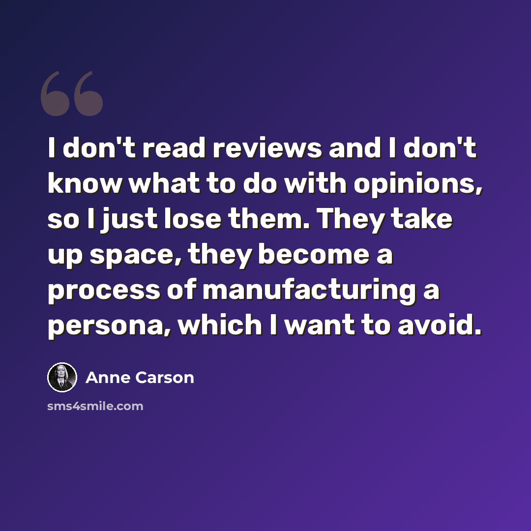 “I don't read reviews and I don't know what to do with opinions, so I just lose them. They take up space, they become a process of manufacturing a persona, which I want to avoid.” quote by Anne Carson
