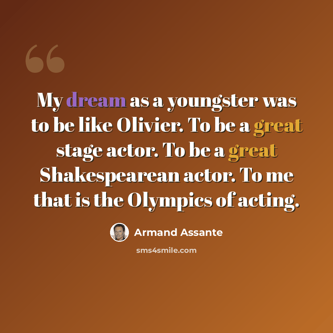 “My dream as a youngster was to be like Olivier. To be a great stage actor. To be a great Shakespearean actor. To me that is the Olympics of acting.” quote by Armand Assante