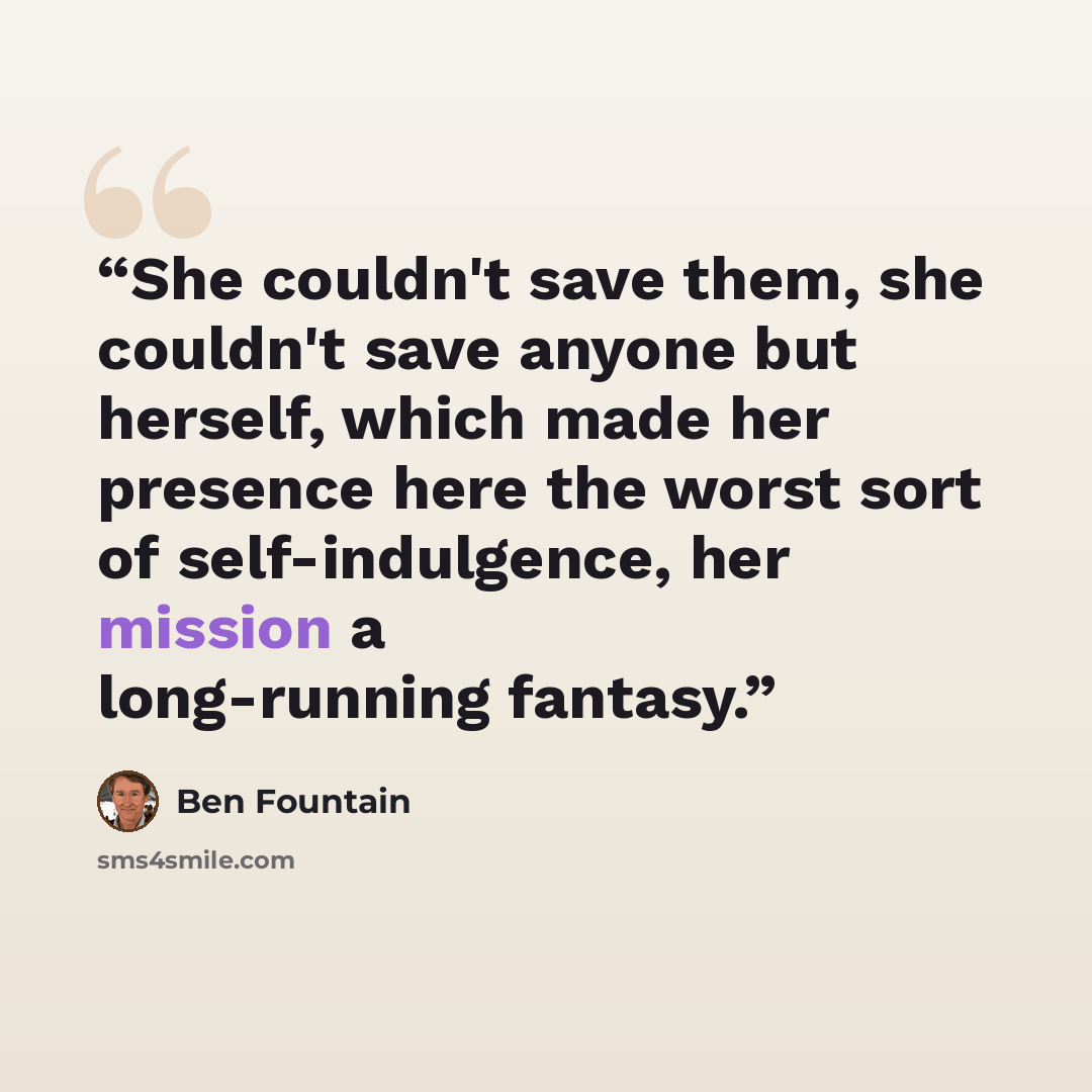 “She couldn't save them, she couldn't save anyone but herself, which made her presence here the worst sort of self-indulgence, her mission a long-running fantasy.” quote by Ben Fountain