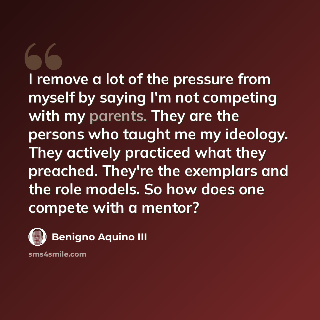 “I remove a lot of the pressure from myself by saying I'm not competing with my parents. They are the persons who taught me my ideology. They actively practiced what they preached. They're the exemplars and the role models. So how does one compete with a mentor?” quote by Benigno Aquino III