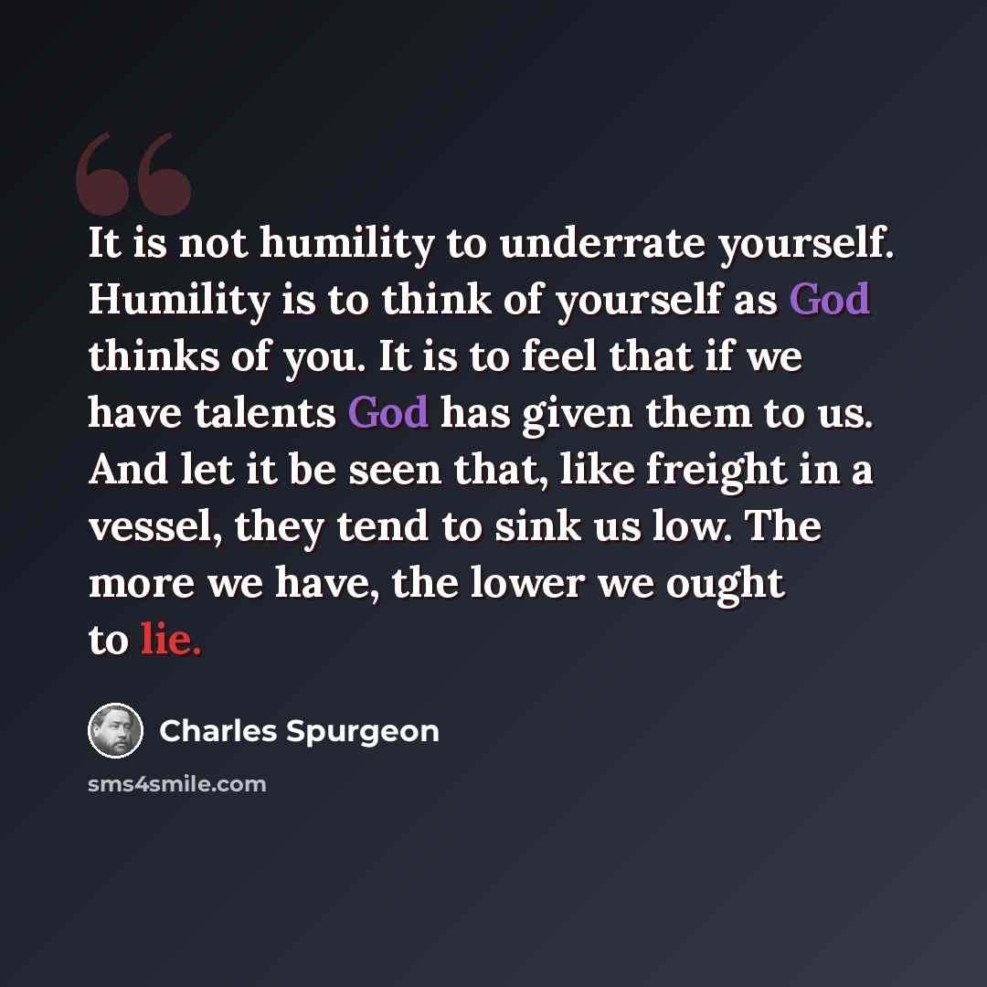“It is not humility to underrate yourself. Humility is to think of yourself as God thinks of you. It is to feel that if we have talents God has given them to us. And let it be seen that, like freight in a vessel, they tend to sink us low. The more we have, the lower we ought to lie.” quote by Charles Spurgeon