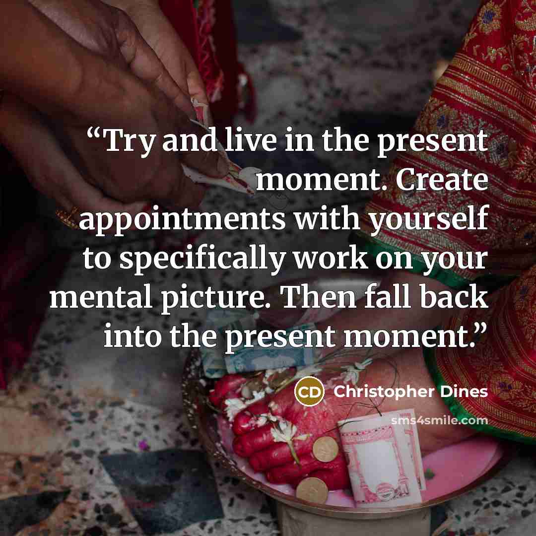 “Try and live in the present moment. Create appointments with yourself to specifically work on your mental picture. Then fall back into the present moment.” quote by Christopher Dines