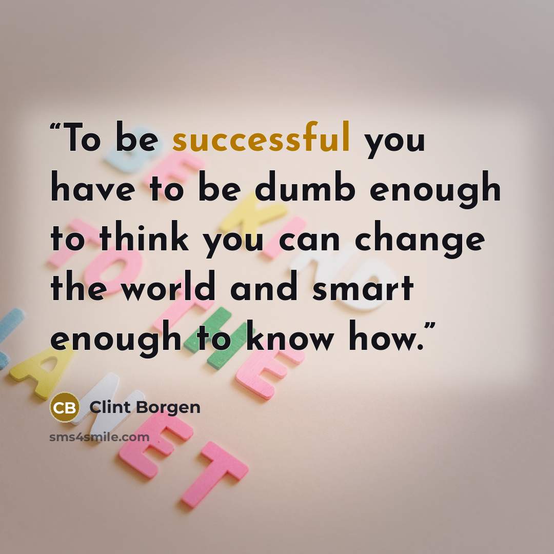 “To be successful you have to be dumb enough to think you can change the world and smart enough to know how.” quote by Clint Borgen