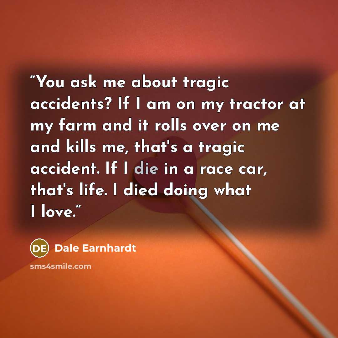 “You ask me about tragic accidents? If I am on my tractor at my farm and it rolls over on me and kills me, that's a tragic accident. If I die in a race car, that's life. I died doing what I love.” quote by Dale Earnhardt