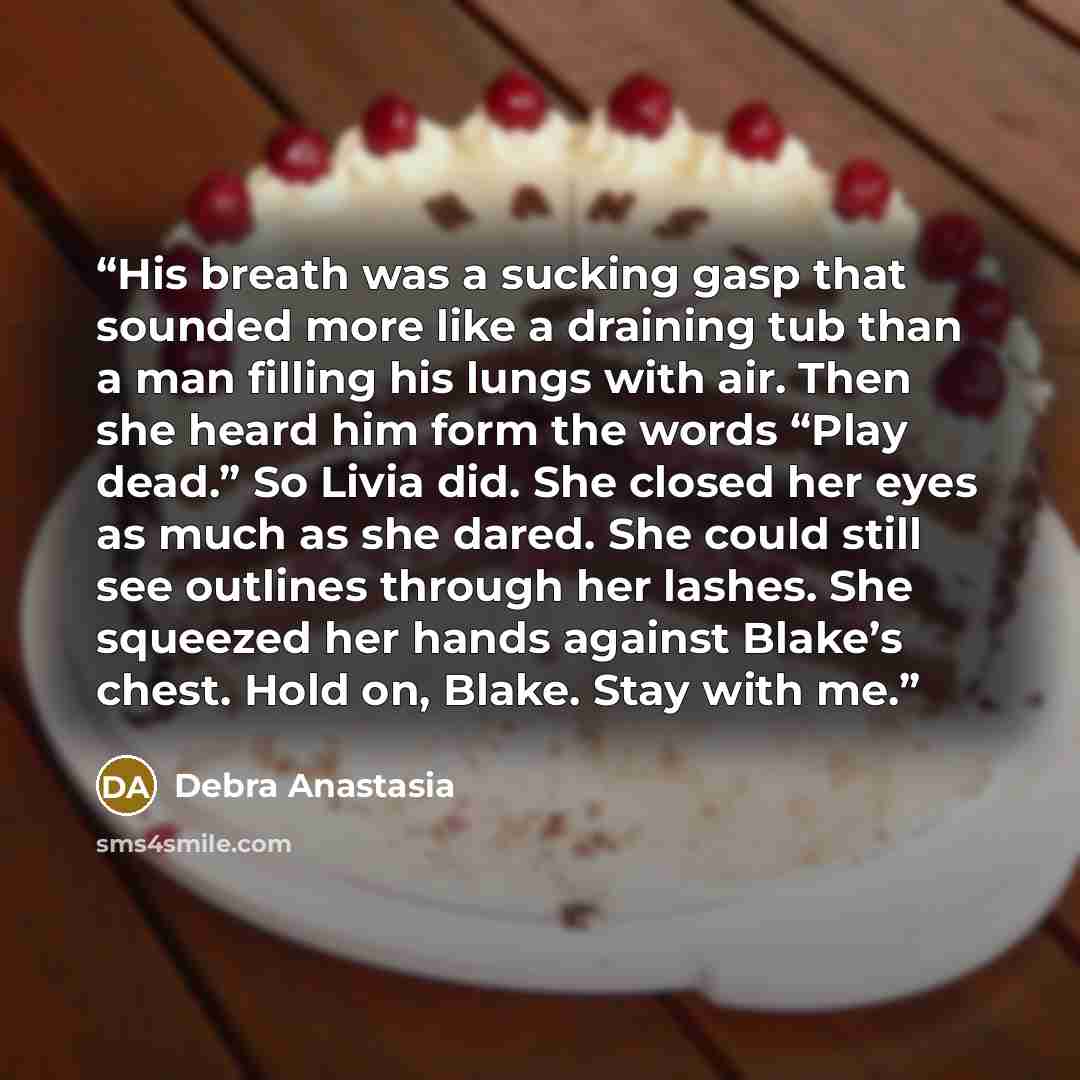 “His breath was a sucking gasp that sounded more like a draining tub than a man filling his lungs with air. Then she heard him form the words “Play dead.” So Livia did. She closed her eyes as much as she dared. She could still see outlines through her lashes. She squeezed her hands against Blake’s…” quote by Debra Anastasia