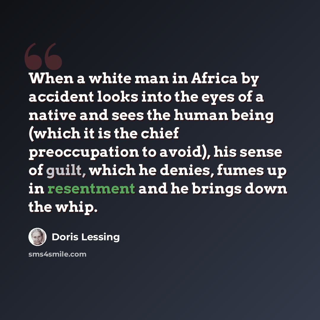 “When a white man in Africa by accident looks into the eyes of a native and sees the human being (which it is the chief preoccupation to avoid), his sense of guilt, which he denies, fumes up in resentment and he brings down the whip.” quote by Doris Lessing