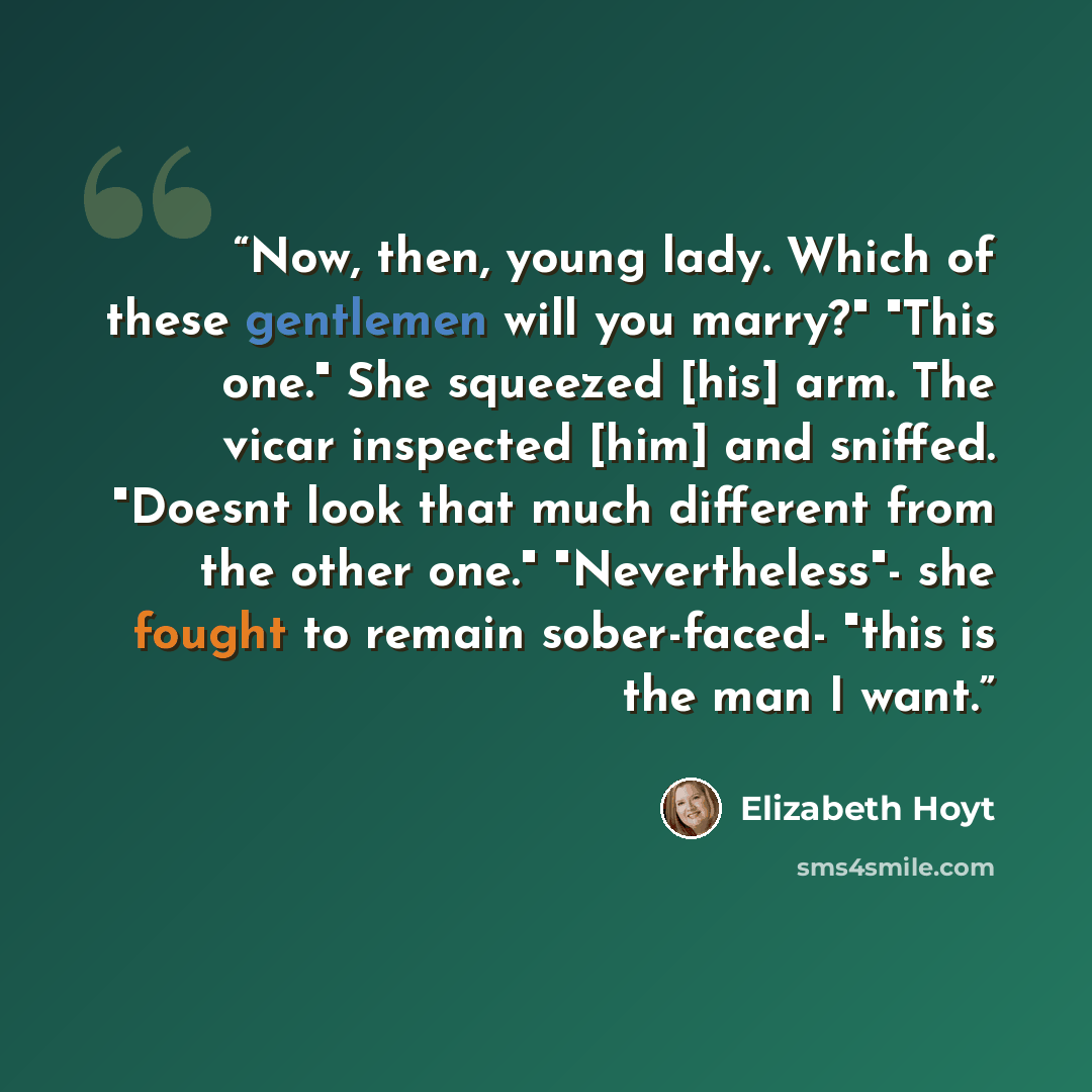“Now, then, young lady. Which of these gentlemen will you marry?" "This one." She squeezed [his] arm. The vicar inspected [him] and sniffed. "Doesnt look that much different from the other one." "Nevertheless"- she fought to remain sober-faced- "this is the man I want.” quote by Elizabeth Hoyt