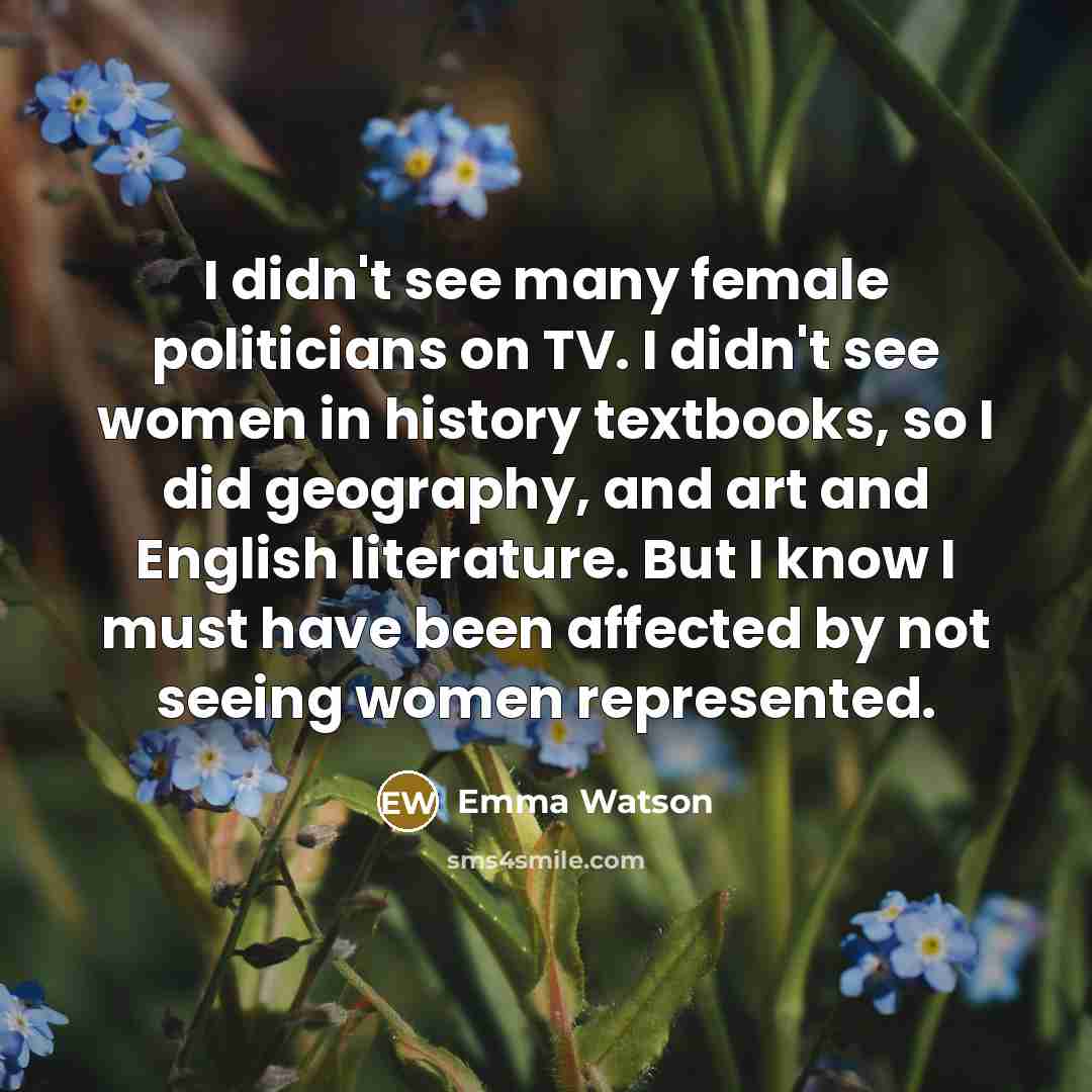 “I didn't see many female politicians on TV. I didn't see women in history textbooks, so I did geography, and art and English literature. But I know I must have been affected by not seeing women represented.” quote by Emma Watson