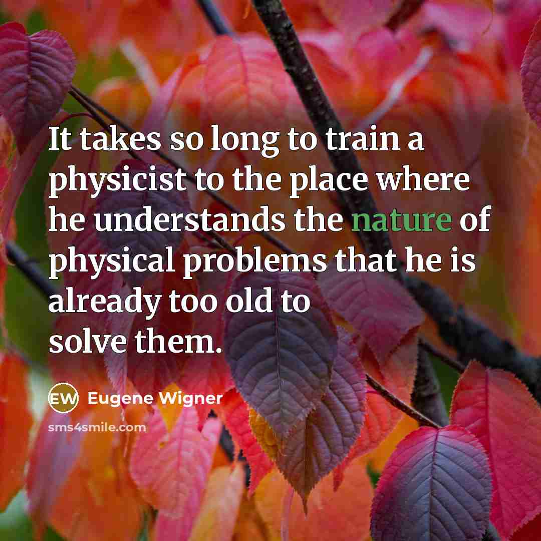“It takes so long to train a physicist to the place where he understands the nature of physical problems that he is already too old to solve them.” quote by Eugene Wigner