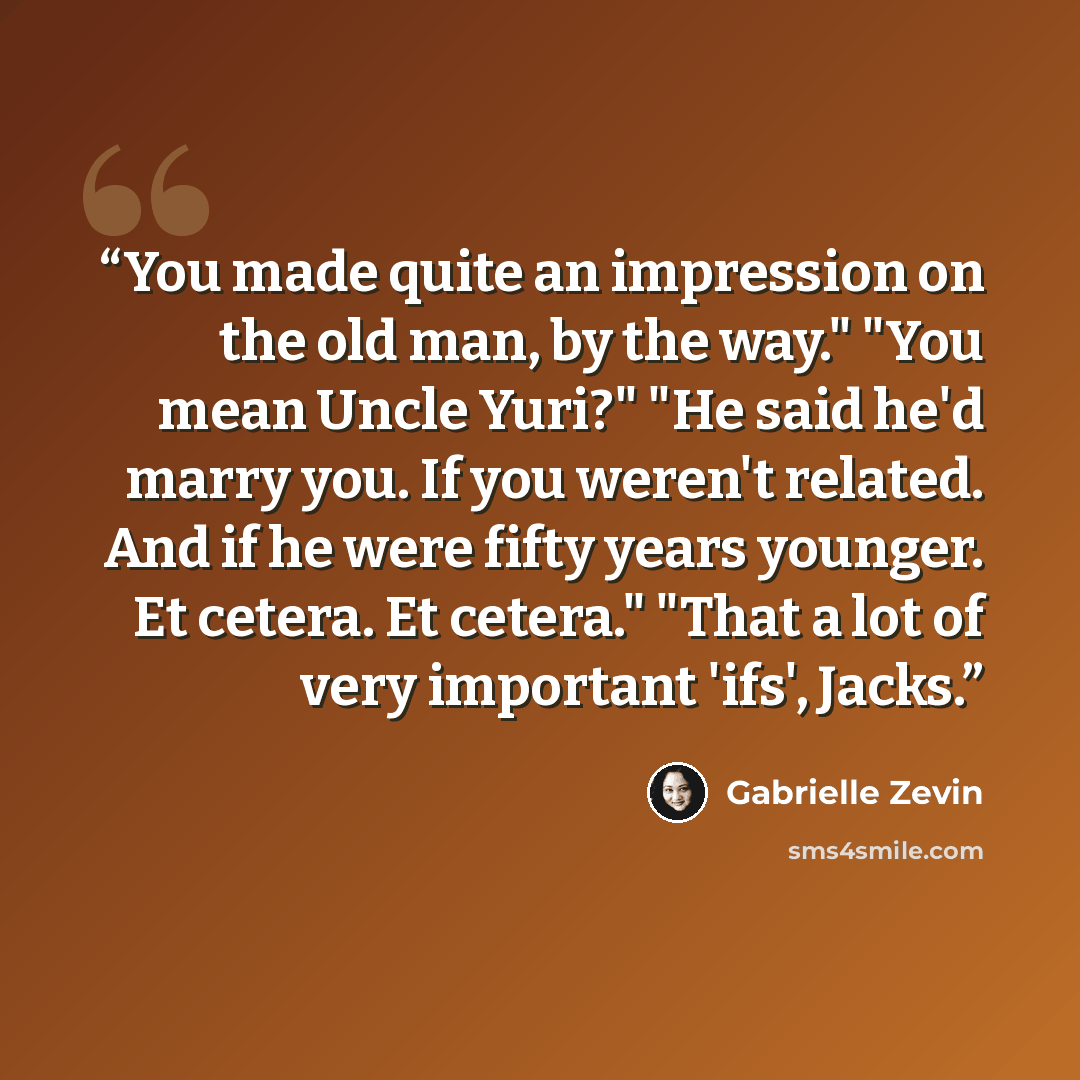 “You made quite an impression on the old man, by the way." "You mean Uncle Yuri?" "He said he'd marry you. If you weren't related. And if he were fifty years younger. Et cetera. Et cetera." "That a lot of very important 'ifs', Jacks.” quote by Gabrielle Zevin