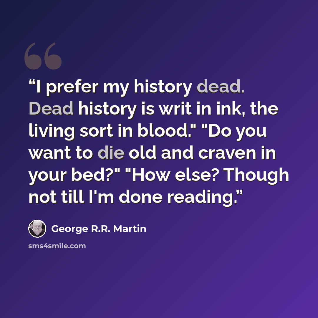 “I prefer my history dead. Dead history is writ in ink, the living sort in blood." "Do you want to die old and craven in your bed?" "How else? Though not till I'm done reading.” quote by George R.R. Martin