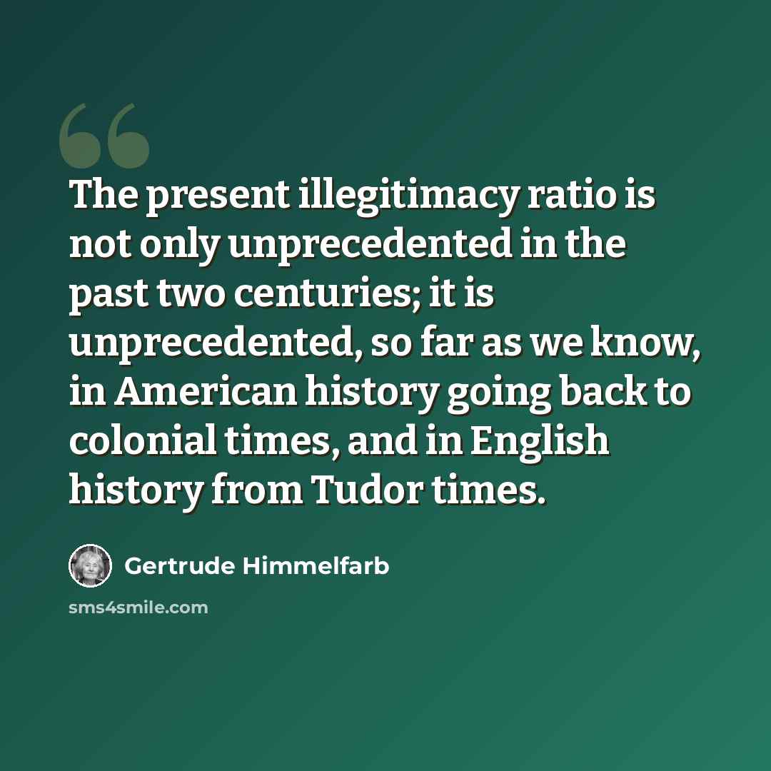 “The present illegitimacy ratio is not only unprecedented in the past two centuries; it is unprecedented, so far as we know, in American history going back to colonial times, and in English history from Tudor times.” quote by Gertrude Himmelfarb