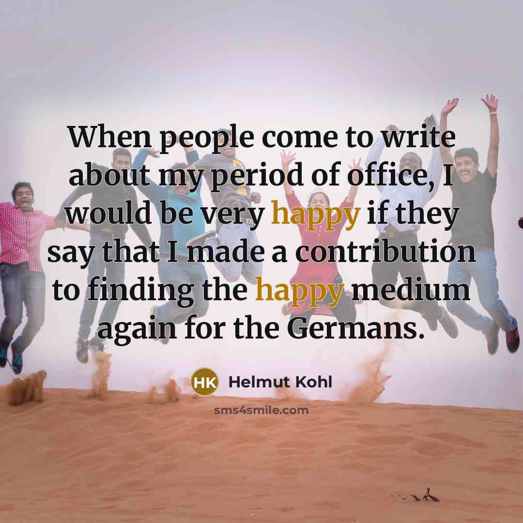 “When people come to write about my period of office, I would be very happy if they say that I made a contribution to finding the happy medium again for the Germans.” quote by Helmut Kohl