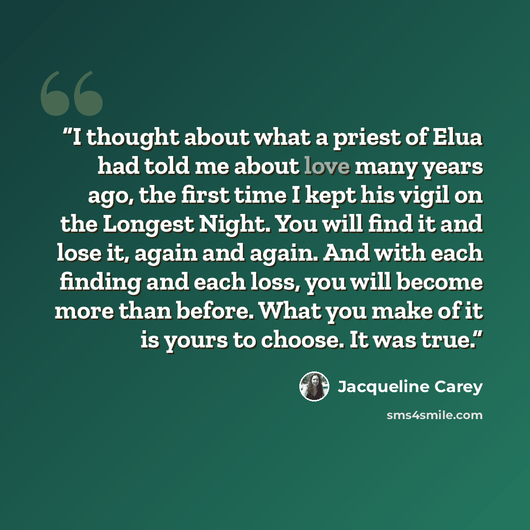 “I thought about what a priest of Elua had told me about love many years ago, the first time I kept his vigil on the Longest Night. You will find it and lose it, again and again. And with each finding and each loss, you will become more than before. What you make of it is yours to choose. It was…” quote by Jacqueline Carey