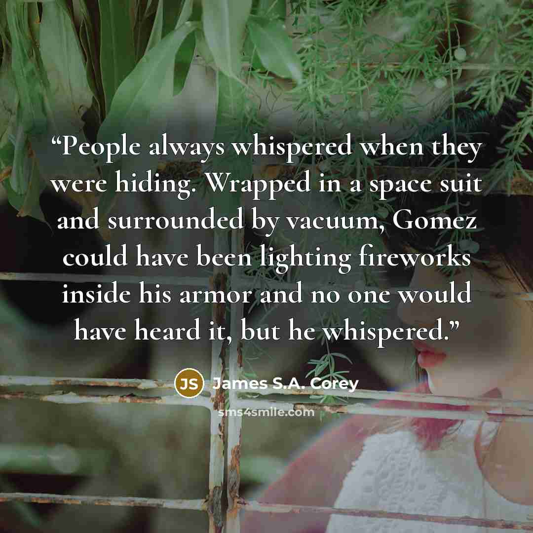“People always whispered when they were hiding. Wrapped in a space suit and surrounded by vacuum, Gomez could have been lighting fireworks inside his armor and no one would have heard it, but he whispered.” quote by James S.A. Corey