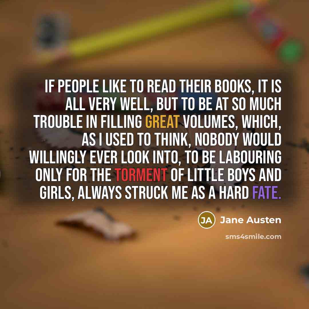 “If people like to read their books, it is all very well, but to be at so much trouble in filling great volumes, which, as I used to think, nobody would willingly ever look into, to be labouring only for the torment of little boys and girls, always struck me as a hard fate.” quote by Jane Austen