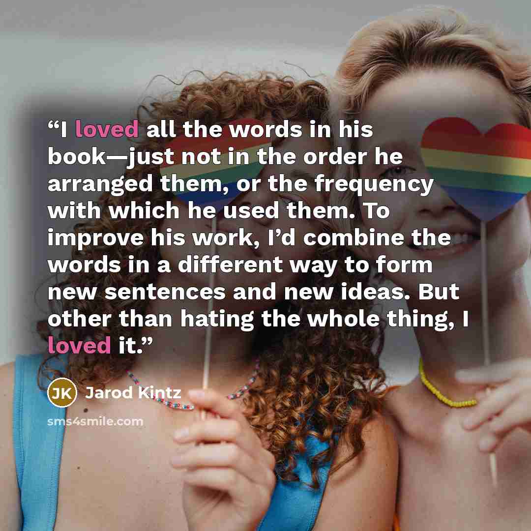 “I loved all the words in his book—just not in the order he arranged them, or the frequency with which he used them. To improve his work, I’d combine the words in a different way to form new sentences and new ideas. But other than hating the whole thing, I loved it.” quote by Jarod Kintz