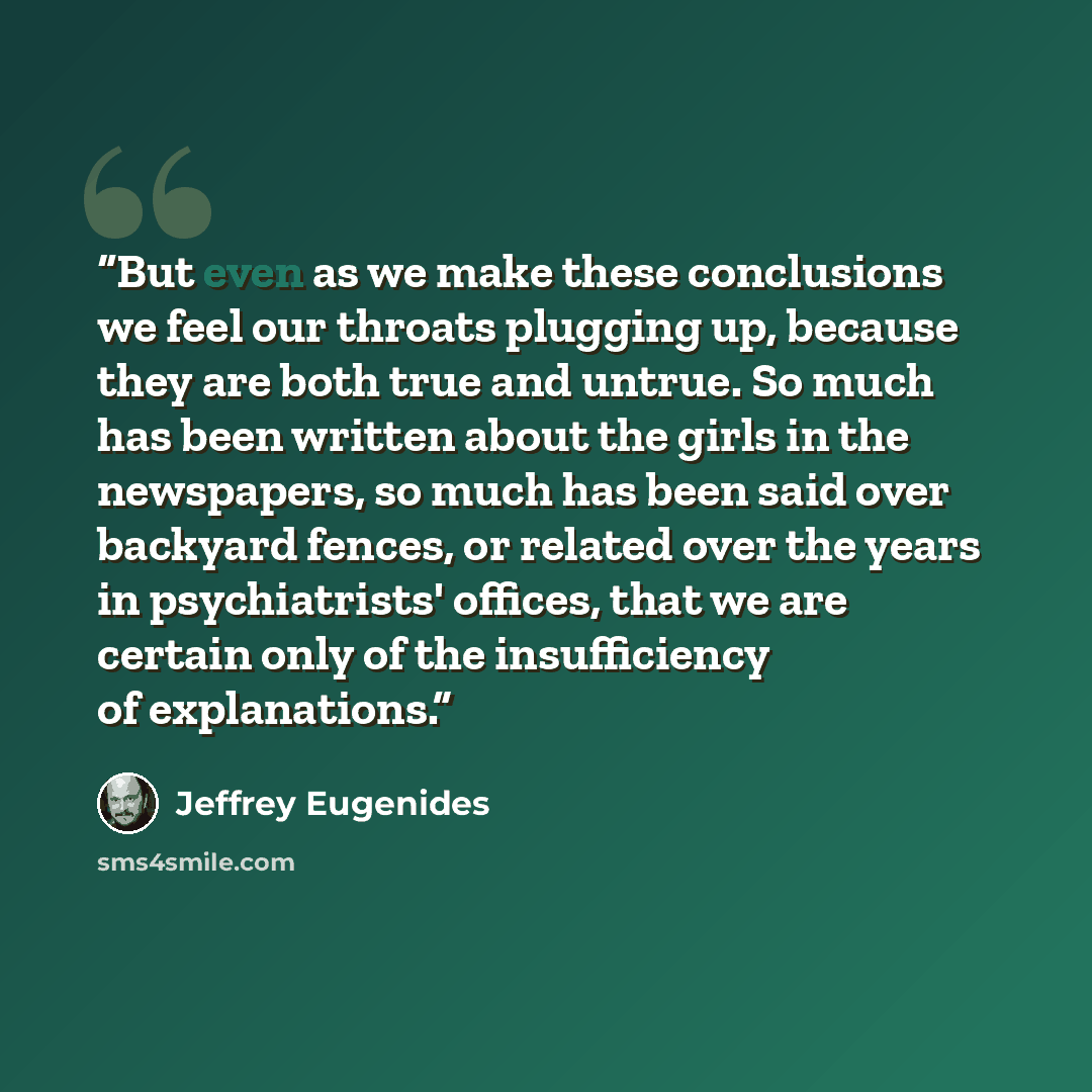 “But even as we make these conclusions we feel our throats plugging up, because they are both true and untrue. So much has been written about the girls in the newspapers, so much has been said over backyard fences, or related over the years in psychiatrists' offices, that we are certain only of the…” quote by Jeffrey Eugenides