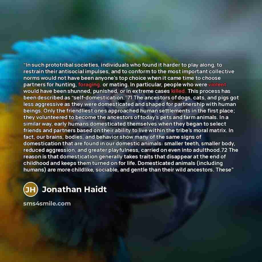 “In such prototribal societies, individuals who found it harder to play along, to restrain their antisocial impulses, and to conform to the most important collective norms would not have been anyone’s top choice when it came time to choose partners for hunting, foraging, or mating. In particular…” quote by Jonathan Haidt