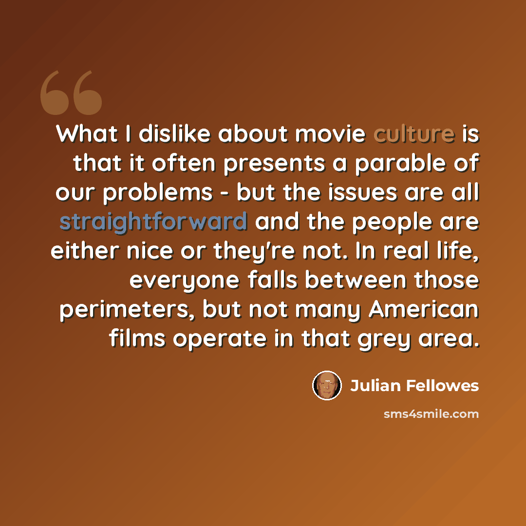 “What I dislike about movie culture is that it often presents a parable of our problems - but the issues are all straightforward and the people are either nice or they're not. In real life, everyone falls between those perimeters, but not many American films operate in that grey area.” quote by Julian Fellowes