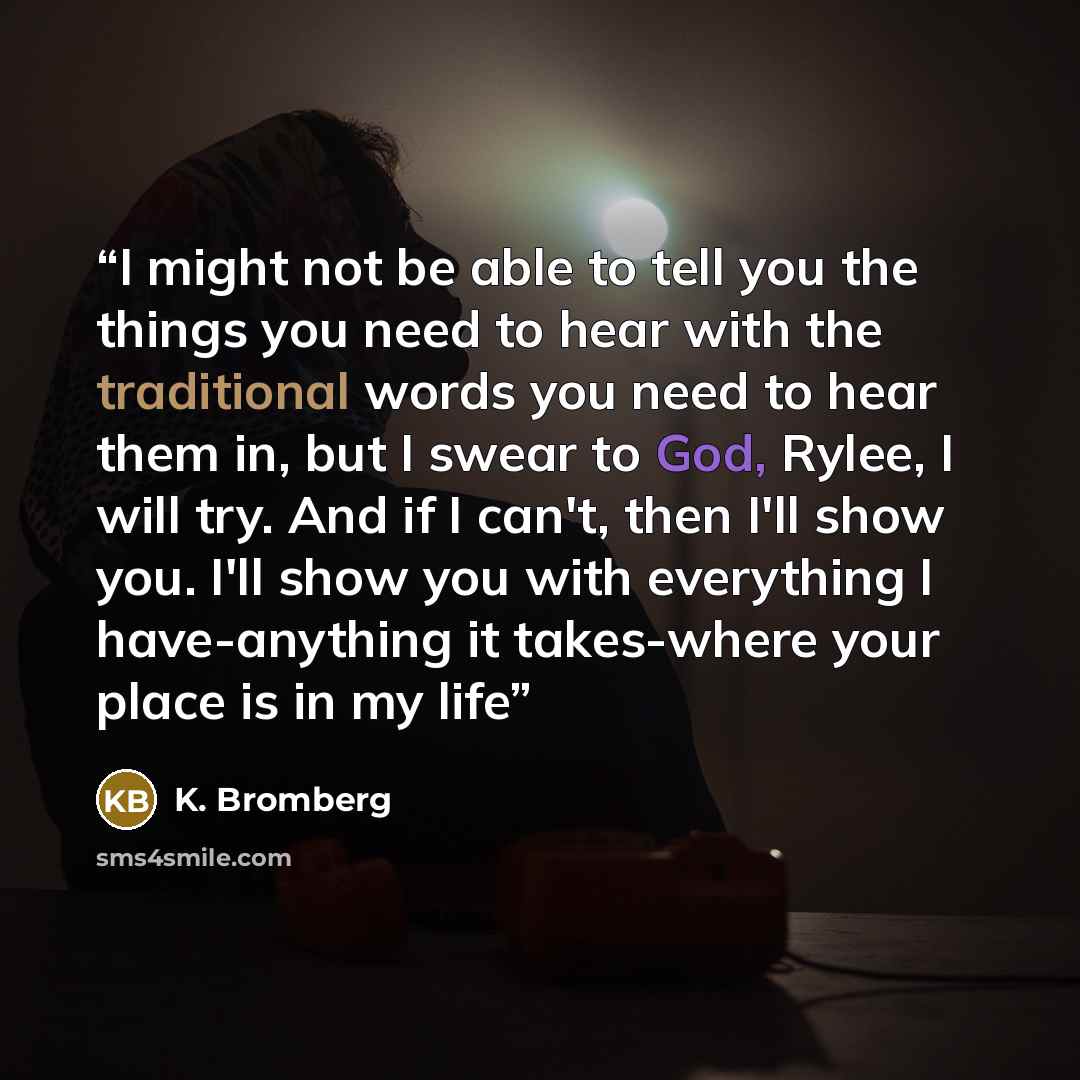 “I might not be able to tell you the things you need to hear with the traditional words you need to hear them in, but I swear to God, Rylee, I will try. And if I can't, then I'll show you. I'll show you with everything I have-anything it takes-where your place is in my life” quote by K. Bromberg