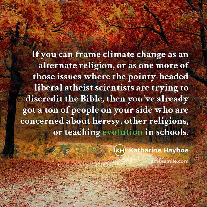 “If you can frame climate change as an alternate religion, or as one more of those issues where the pointy-headed liberal atheist scientists are trying to discredit the Bible, then you've already got a ton of people on your side who are concerned about heresy, other religions, or teaching evolution…” quote by Katharine Hayhoe
