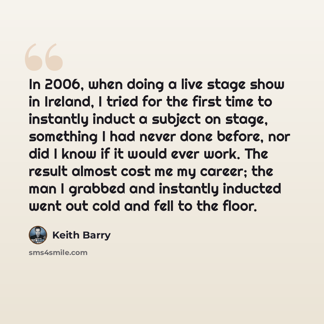 “In 2006, when doing a live stage show in Ireland, I tried for the first time to instantly induct a subject on stage, something I had never done before, nor did I know if it would ever work. The result almost cost me my career; the man I grabbed and instantly inducted went out cold and fell to the…” quote by Keith Barry