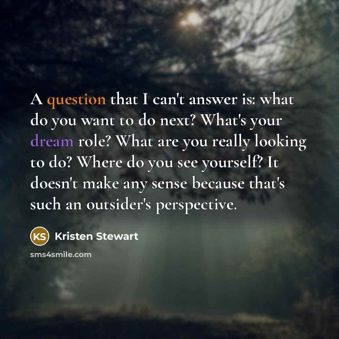 “A question that I can't answer is: what do you want to do next? What's your dream role? What are you really looking to do? Where do you see yourself? It doesn't make any sense because that's such an outsider's perspective.” quote by Kristen Stewart