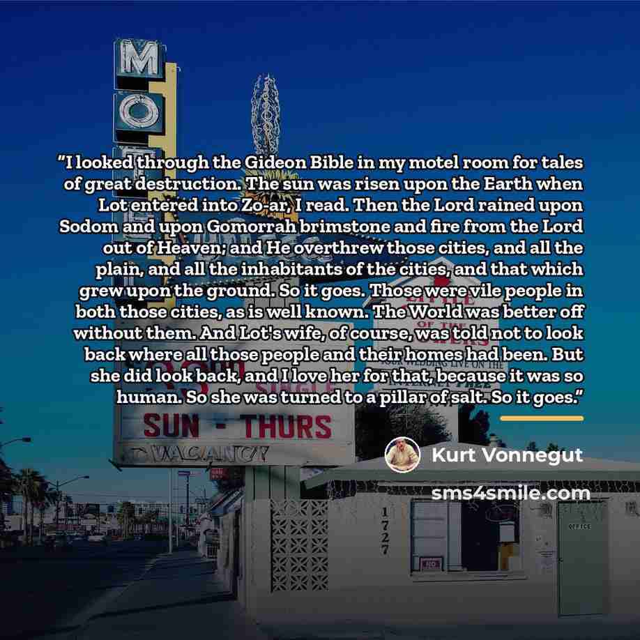 “I looked through the Gideon Bible in my motel room for tales of great destruction. The sun was risen upon the Earth when Lot entered into Zo-ar, I read. Then the Lord rained upon Sodom and upon Gomorrah brimstone and fire from the Lord out of Heaven; and He overthrew those cities, and all the…” quote by Kurt Vonnegut