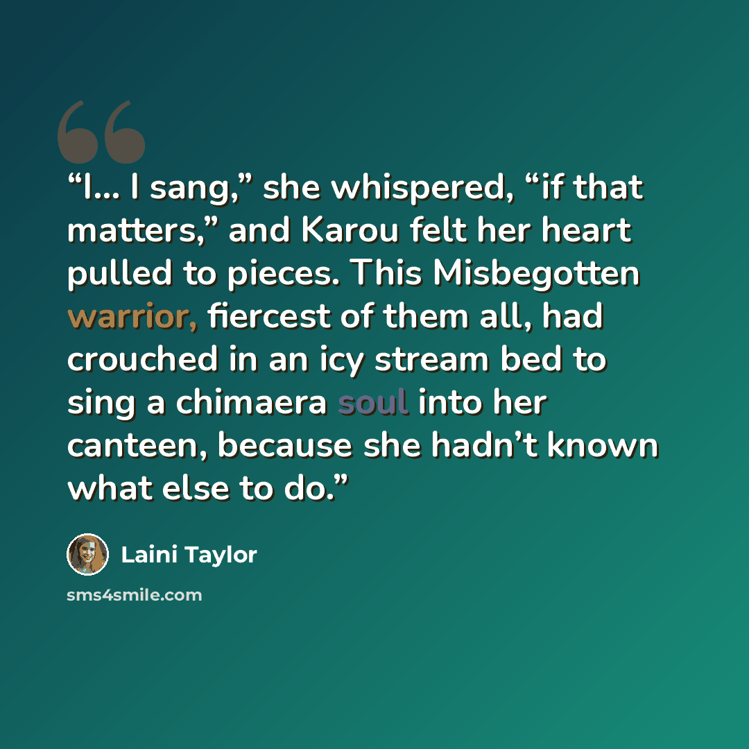 “I… I sang,” she whispered, “if that matters,” and Karou felt her heart pulled to pieces. This Misbegotten warrior, fiercest of them all, had crouched in an icy stream bed to sing a chimaera soul into her canteen, because she hadn’t known what else to do.” quote by Laini Taylor