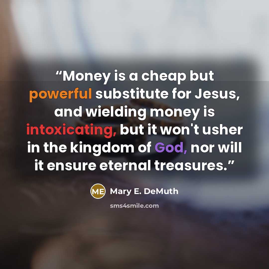 “Money is a cheap but powerful substitute for Jesus, and wielding money is intoxicating, but it won't usher in the kingdom of God, nor will it ensure eternal treasures.” quote by Mary E. DeMuth